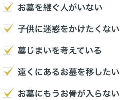 お墓を継ぐ人がいない、子供に迷惑をかけたくない、墓じまいを考えている、遠くにあるお墓を移したい、お墓にもうお骨が入らない。